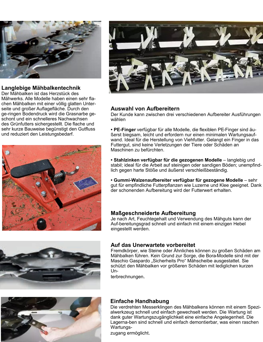 Scheibenmähwerke BORA Langlebige Mähbalkentechnik Der Mähbalken ist das Herzstück des Mähwerks. Alle Modelle haben einen sehr fla-chen Mähbalken mit einer völlig glatten Unter-seite und großer Auflagefläche. Durch den ge-ringen Bodendruck wird die Grasnarbe ge-schont und ein schnelleres Nachwachsen des Grünfutters sichergestellt. Die flache und sehr kurze Bauweise begünstigt den Gutfluss und reduziert den Leistungsbedarf. Einfache Handhabung Die verdrehten Messerklingen des Mähbalkens können mit einem Spezi-alwerkzeug schnell und einfach gewechselt werden. Die Wartung ist dank guter Wartungszugänglichkeit eine einfache Angelegenheit. Die Lagerna-ben sind schnell und einfach demontierbar, was einen raschen Wartungs- zugang ermöglicht. Auswahl von Aufbereitern Der Kunde kann zwischen drei verschiedenen Aufbereiter Ausführungen wählen  •	PE-Finger verfügbar für alle Modelle, die flexiblen PE-Finger sind äu-ßerst biegsam, leicht und erfordern nur einen minimalen Wartungsauf-wand. Ideal für die Herstellung von Viehfutter. Gelangt ein Finger in das Futtergut, sind keine Verletzungen der Tiere oder Schäden an Maschinen zu befürchten. •	Stahlzinken verfügbar für die gezogenen Modelle – langlebig und stabil; ideal für die Arbeit auf steinigen oder sandigen Böden; unempfind-lich gegen harte Stöße und äußerst verschleißbeständig. •	Gummi-Walzenaufbereiter verfügbar für gezogene Modelle – sehr gut für empfindliche Futterpflanzen wie Luzerne und Klee geeignet. Dank der schonenden Aufbereitung wird der Futterwert erhalten. Maßgeschneiderte Aufbereitung Je nach Art, Feuchtegehalt und Verwendung des Mähguts kann der Auf-bereitungsgrad schnell und einfach mit einem einzigen Hebel eingestellt werden. Auf das Unerwartete vorbereitet Fremdkörper, wie Steine oder Ähnliches können zu großen Schäden am Mähbalken führen. Kein Grund zur Sorge, die Bora-Modelle sind mit der Maschio Gaspardo „Sicherheits Pro“ Mähscheibe ausgestattet. Sie schützt den Mähbalken vor größeren Schäden mit lediglichen kurzen Un- terbrechnungen.