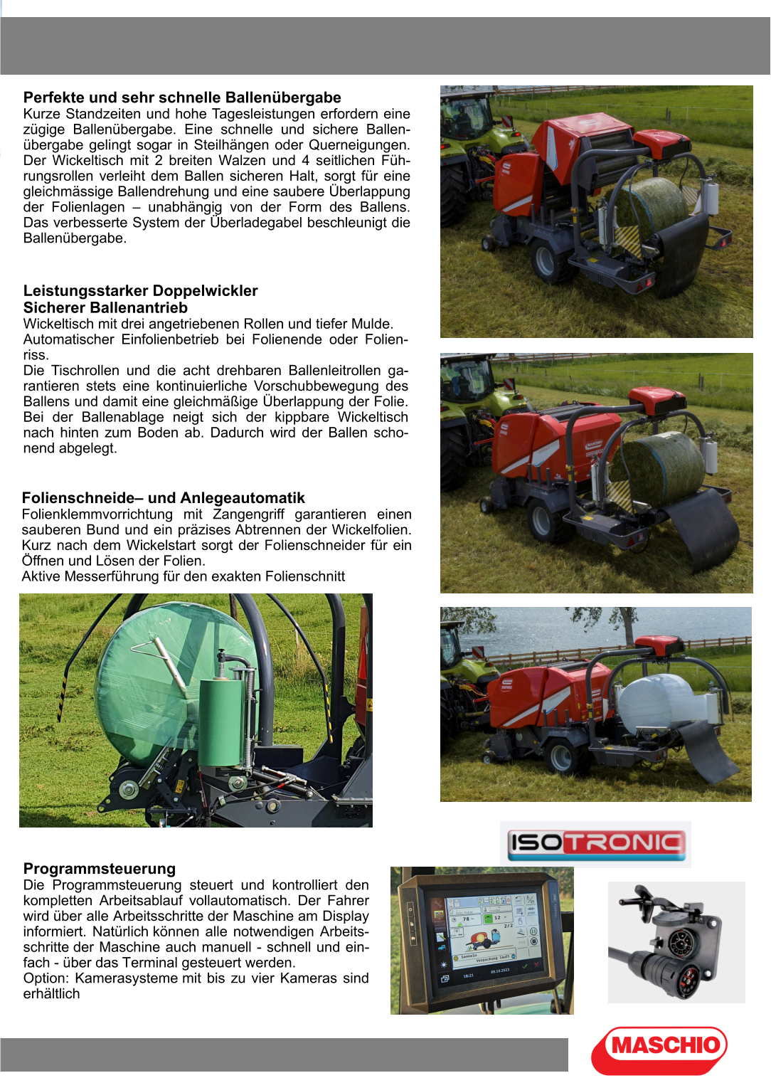 Perfekte und sehr schnelle Ballenübergabe Kurze Standzeiten und hohe Tagesleistungen erfordern eine zügige Ballenübergabe. Eine schnelle und sichere Ballen-übergabe gelingt sogar in Steilhängen oder Querneigungen. Der Wickeltisch mit 2 breiten Walzen und 4 seitlichen Füh-rungsrollen verleiht dem Ballen sicheren Halt, sorgt für eine gleichmässige Ballendrehung und eine saubere Überlappung der Folienlagen – unabhängig von der Form des Ballens. Das verbesserte System der Überladegabel beschleunigt die Ballenübergabe. Leistungsstarker Doppelwickler Sicherer Ballenantrieb Wickeltisch mit drei angetriebenen Rollen und tiefer Mulde. Automatischer Einfolienbetrieb bei Folienende oder Folien-riss. Die Tischrollen und die acht drehbaren Ballenleitrollen ga-rantieren stets eine kontinuierliche Vorschubbewegung des Ballens und damit eine gleichmäßige Überlappung der Folie. Bei der Ballenablage neigt sich der kippbare Wickeltisch nach hinten zum Boden ab. Dadurch wird der Ballen scho-nend abgelegt. Folienschneide– und Anlegeautomatik Folienklemmvorrichtung mit Zangengriff garantieren einen sauberen Bund und ein präzises Abtrennen der Wickelfolien. Kurz nach dem Wickelstart sorgt der Folienschneider für ein Öffnen und Lösen der Folien. Aktive Messerführung für den exakten Folienschnitt Programmsteuerung Die Programmsteuerung steuert und kontrolliert den kompletten Arbeitsablauf vollautomatisch. Der Fahrer wird über alle Arbeitsschritte der Maschine am Display informiert. Natürlich können alle notwendigen Arbeits-schritte der Maschine auch manuell - schnell und ein-fach - über das Terminal gesteuert werden. Option: Kamerasysteme mit bis zu vier Kameras sind erhältlich