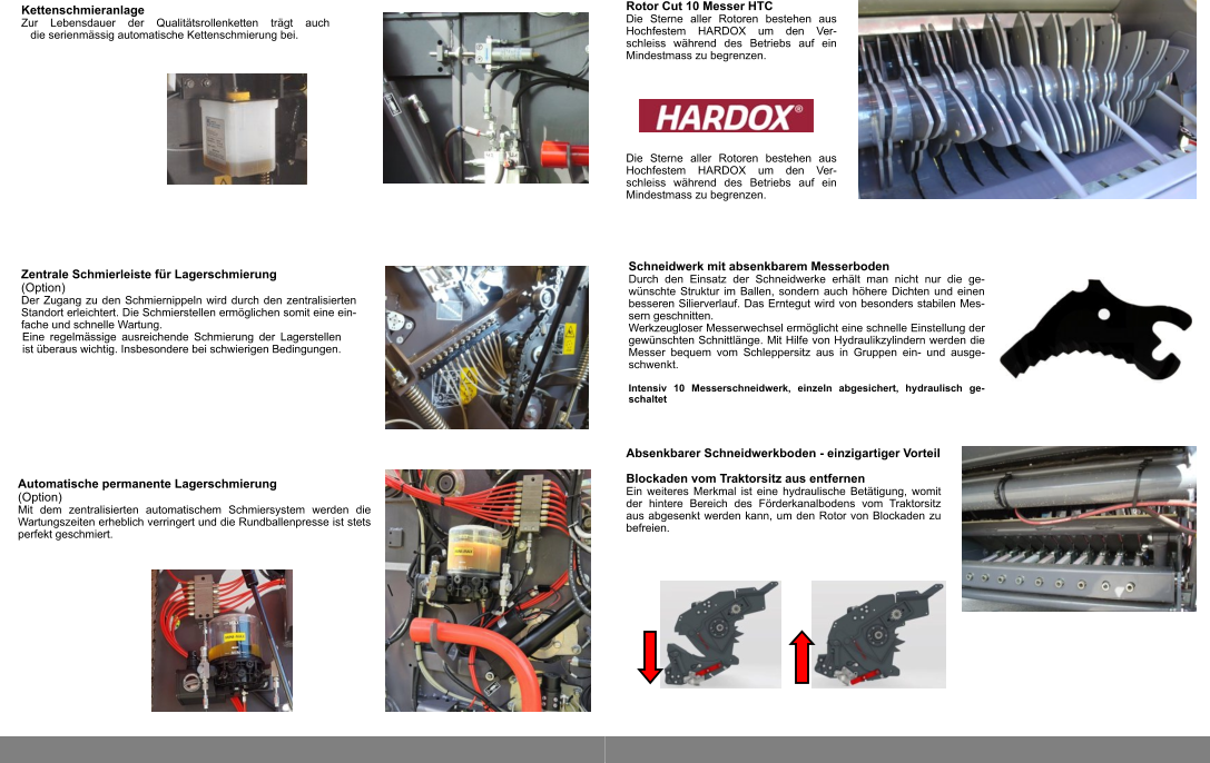 Zentrale Schmierleiste für Lagerschmierung  (Option) Der Zugang zu den Schmiernippeln wird durch den zentralisierten Standort erleichtert. Die Schmierstellen ermöglichen somit eine ein-fache und schnelle Wartung. Eine regelmässige ausreichende Schmierung der Lagerstellen ist überaus wichtig. Insbesondere bei schwierigen Bedingungen. Automatische permanente Lagerschmierung  (Option) Mit dem zentralisierten automatischem Schmiersystem werden die Wartungszeiten erheblich verringert und die Rundballenpresse ist stets perfekt geschmiert. Kettenschmieranlage Zur Lebensdauer der Qualitätsrollenketten trägt auch die serienmässig automatische Kettenschmierung bei. Absenkbarer Schneidwerkboden - einzigartiger Vorteil  Blockaden vom Traktorsitz aus entfernen Ein weiteres Merkmal ist eine hydraulische Betätigung, womit der hintere Bereich des Förderkanalbodens vom Traktorsitz aus abgesenkt werden kann, um den Rotor von Blockaden zu befreien. Schneidwerk mit absenkbarem Messerboden Durch den Einsatz der Schneidwerke erhält man nicht nur die ge-wünschte Struktur im Ballen, sondern auch höhere Dichten und einen besseren Silierverlauf. Das Erntegut wird von besonders stabilen Mes-sern geschnitten. Werkzeugloser Messerwechsel ermöglicht eine schnelle Einstellung der gewünschten Schnittlänge. Mit Hilfe von Hydraulikzylindern werden die Messer bequem vom Schleppersitz aus in Gruppen ein- und ausge-schwenkt.  Intensiv 10 Messerschneidwerk, einzeln abgesichert, hydraulisch ge-schaltet Rotor Cut 10 Messer HTC Die Sterne aller Rotoren bestehen aus Hochfestem HARDOX um den Ver-schleiss während des Betriebs auf ein Mindestmass zu begrenzen. Die Sterne aller Rotoren bestehen aus Hochfestem HARDOX um den Ver-schleiss während des Betriebs auf ein Mindestmass zu begrenzen.