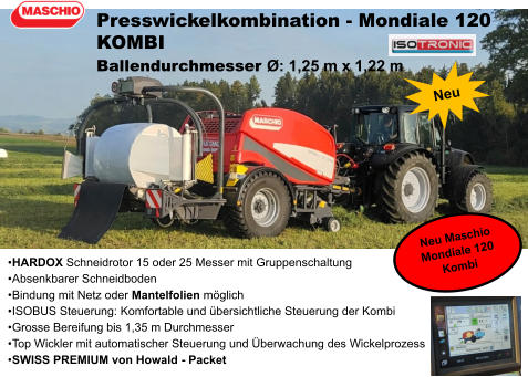 •	HARDOX Schneidrotor 15 oder 25 Messer mit Gruppenschaltung •	Absenkbarer Schneidboden •	Bindung mit Netz oder Mantelfolien möglich •	ISOBUS Steuerung: Komfortable und übersichtliche Steuerung der Kombi •	Grosse Bereifung bis 1,35 m Durchmesser •	Top Wickler mit automatischer Steuerung und Überwachung des Wickelprozess •	SWISS PREMIUM von Howald - Packet Presswickelkombination - Mondiale 120 KOMBI Ballendurchmesser Ø: 1,25 m x 1,22 m