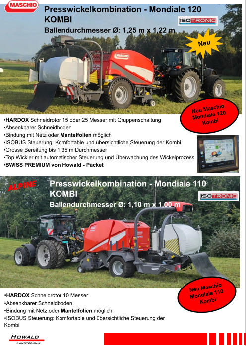 •HARDOX Schneidrotor 10 Messer •	Absenkbarer Schneidboden •	Bindung mit Netz oder Mantelfolien möglich •	ISOBUS Steuerung: Komfortable und übersichtliche Steuerung der Kombi •	HARDOX Schneidrotor 15 oder 25 Messer mit Gruppenschaltung •	Absenkbarer Schneidboden •	Bindung mit Netz oder Mantelfolien möglich •	ISOBUS Steuerung: Komfortable und übersichtliche Steuerung der Kombi •	Grosse Bereifung bis 1,35 m Durchmesser •	Top Wickler mit automatischer Steuerung und Überwachung des Wickelprozess •	SWISS PREMIUM von Howald - Packet Presswickelkombination - Mondiale 120 KOMBI Ballendurchmesser Ø: 1,25 m x 1,22 m Presswickelkombination - Mondiale 110 KOMBI Ballendurchmesser Ø: 1,10 m x 1,00 m