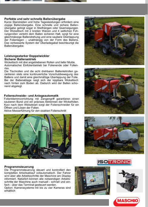 Perfekte und sehr schnelle Ballenübergabe Kurze Standzeiten und hohe Tagesleistungen erfordern eine zügige Ballenübergabe. Eine schnelle und sichere Ballen-übergabe gelingt sogar in Steilhängen oder Querneigungen. Der Wickeltisch mit 2 breiten Walzen und 4 seitlichen Füh-rungsrollen verleiht dem Ballen sicheren Halt, sorgt für eine gleichmässige Ballendrehung und eine saubere Überlappung der Folienlagen – unabhängig von der Form des Ballens. Das verbesserte System der Überladegabel beschleunigt die Ballenübergabe. Leistungsstarker Doppelwickler Sicherer Ballenantrieb Wickeltisch mit drei angetriebenen Rollen und tiefer Mulde. Automatischer Einfolienbetrieb bei Folienende oder Folien-riss. Die Tischrollen und die acht drehbaren Ballenleitrollen ga-rantieren stets eine kontinuierliche Vorschubbewegung des Ballens und damit eine gleichmäßige Überlappung der Folie. Bei der Ballenablage neigt sich der kippbare Wickeltisch nach hinten zum Boden ab. Dadurch wird der Ballen scho-nend abgelegt. Folienschneide– und Anlegeautomatik Folienklemmvorrichtung mit Zangengriff garantieren einen sauberen Bund und ein präzises Abtrennen der Wickelfolien. Kurz nach dem Wickelstart sorgt der Folienschneider für ein Öffnen und Lösen der Folien. Aktive Messerführung für den exakten Folienschnitt Programmsteuerung Die Programmsteuerung steuert und kontrolliert den kompletten Arbeitsablauf vollautomatisch. Der Fahrer wird über alle Arbeitsschritte der Maschine am Display informiert. Natürlich können alle notwendigen Arbeits-schritte der Maschine auch manuell - schnell und ein-fach - über das Terminal gesteuert werden. Option: Kamerasysteme mit bis zu vier Kameras sind erhältlich