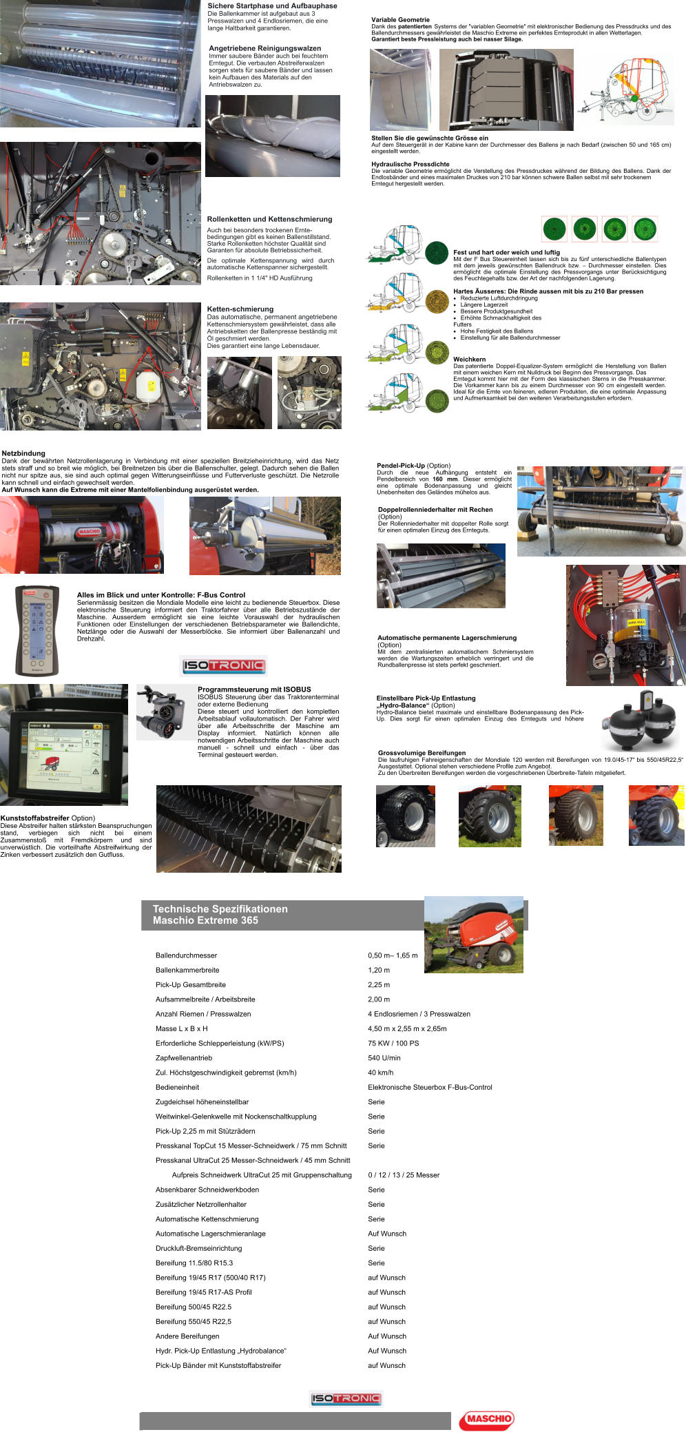 Angetriebene Reinigungswalzen Immer saubere Bänder auch bei feuchtem Erntegut. Die verbauten Abstreiferwalzen sorgen stets für saubere Bänder und lassen kein Aufbauen des Materials auf den Antriebswalzen zu. Auch bei besonders trockenen Ernte-bedingungen gibt es keinen Ballenstillstand. Starke Rollenketten höchster Qualität sind Garanten für absolute Betriebssicherheit. Die optimale Kettenspannung wird durch automatische Kettenspanner sichergestellt. Rollenketten in 1 1/4" HD Ausführung Sichere Startphase und Aufbauphase Die Ballenkammer ist aufgebaut aus 3 Presswalzen und 4 Endlosriemen, die eine lange Haltbarkeit garantieren. Rollenketten und Kettenschmierung Ketten-schmierung Das automatische, permanent angetriebene Kettenschmiersystem gewährleistet, dass alle Antriebsketten der Ballenpresse beständig mit Öl geschmiert werden. Dies garantiert eine lange Lebensdauer. Fest und hart oder weich und luftig Mit der F Bus Steuereinheit lassen sich bis zu fünf unterschiedliche Ballentypen mit dem jeweils gewünschten Ballendruck bzw. – Durchmesser einstellen. Dies ermöglicht die optimale Einstellung des Pressvorgangs unter Berücksichtigung des Feuchtegehalts bzw. der Art der nachfolgenden Lagerung.  Hartes Äusseres: Die Rinde aussen mit bis zu 210 Bar pressen 	Reduzierte Luftdurchdringung 	Längere Lagerzeit 	Bessere Produktgesundheit 	Erhöhte Schmackhaftigkeit des Futters 	Hohe Festigkeit des Ballens 	Einstellung für alle Ballendurchmesser Weichkern Das patentierte Doppel-Equalizer-System ermöglicht die Herstellung von Ballen mit einem weichen Kern mit Nulldruck bei Beginn des Pressvorgangs. Das Erntegut kommt hier mit der Form des klassischen Sterns in die Presskammer. Die Vorkammer kann bis zu einem Durchmesser von 90 cm eingestellt werden. Ideal für die Ernte von feineren, edleren Produkten, die eine optimale Anpassung und Aufmerksamkeit bei den weiteren Verarbeitungsstufen erfordern. Variable Geometrie Dank des patentierten Systems der "variablen Geometrie" mit elektronischer Bedienung des Pressdrucks und des Ballendurchmessers gewährleistet die Maschio Extreme ein perfektes Ernteprodukt in allen Wetterlagen. Garantiert beste Pressleistung auch bei nasser Silage. Stellen Sie die gewünschte Grösse ein Auf dem Steuergerät in der Kabine kann der Durchmesser des Ballens je nach Bedarf (zwischen 50 und 165 cm) eingestellt werden.  Hydraulische Pressdichte Die variable Geometrie ermöglicht die Verstellung des Pressdruckes während der Bildung des Ballens. Dank der Endlosbänder und eines maximalen Druckes von 210 bar können schwere Ballen selbst mit sehr trockenem Erntegut hergestellt werden. Netzbindung Dank der bewährten Netzrollenlagerung in Verbindung mit einer speziellen Breitzieheinrichtung, wird das Netz stets straff und so breit wie möglich, bei Breitnetzen bis über die Ballenschulter, gelegt. Dadurch sehen die Ballen nicht nur spitze aus, sie sind auch optimal gegen Witterungseinflüsse und Futterverluste geschützt. Die Netzrolle kann schnell und einfach gewechselt werden. Auf Wunsch kann die Extreme mit einer Mantelfolienbindung ausgerüstet werden. Alles im Blick und unter Kontrolle: F-Bus Control Serienmässig besitzen die Mondiale Modelle eine leicht zu bedienende Steuerbox. Diese elektronische Steuerung informiert den Traktorfahrer über alle Betriebszustände der Maschine. Ausserdem ermöglicht sie eine leichte Vorauswahl der hydraulischen Funktionen oder Einstellungen der verschiedenen Betriebsparameter wie Ballendichte, Netzlänge oder die Auswahl der Messerblöcke. Sie informiert über Ballenanzahl und Drehzahl. Kunststoffabstreifer Option) Diese Abstreifer halten stärksten Beanspruchungen stand, verbiegen sich nicht bei einem Zusammenstoß mit Fremdkörpern und sind unverwüstlich. Die vorteilhafte Abstreifwirkung der Zinken verbessert zusätzlich den Gutfluss. Programmsteuerung mit ISOBUS ISOBUS Steuerung über das Traktorenterminal oder externe Bedienung Diese steuert und kontrolliert den kompletten Arbeitsablauf vollautomatisch. Der Fahrer wird über alle Arbeitsschritte der Maschine am Display informiert. Natürlich können alle notwendigen Arbeitsschritte der Maschine auch manuell - schnell und einfach - über das Terminal gesteuert werden. Doppelrollenniederhalter mit Rechen (Option) Der Rollenniederhalter mit doppelter Rolle sorgt für einen optimalen Einzug des Ernteguts. Pendel-Pick-Up (Option) Durch die neue Aufhängung entsteht ein Pendelbereich von 160 mm. Dieser ermöglicht eine optimale Bodenanpassung und gleicht Unebenheiten des Geländes mühelos aus. Grossvolumige Bereifungen Die laufruhigen Fahreigenschaften der Mondiale 120 werden mit Bereifungen von 19.0/45-17“ bis 550/45R22,5“ Ausgestattet. Optional stehen verschiedene Profile zum Angebot. Zu den Überbreiten Bereifungen werden die vorgeschriebenen Überbreite-Tafeln mitgeliefert. Einstellbare Pick-Up Entlastung  „Hydro-Balance“ (Option) Hydro-Balance bietet maximale und einstellbare Bodenanpassung des Pick-Up. Dies sorgt für einen optimalen Einzug des Ernteguts und höhere Automatische permanente Lagerschmierung (Option) Mit dem zentralisierten automatischem Schmiersystem werden die Wartungszeiten erheblich verringert und die Rundballenpresse ist stets perfekt geschmiert. Technische Spezifikationen Maschio Extreme 365 Ballendurchmesser 0,50 m– 1,65 m Ballenkammerbreite 1,20 m Pick-Up Gesamtbreite 2,25 m Aufsammelbreite / Arbeitsbreite 2,00 m Anzahl Riemen / Presswalzen 4 Endlosriemen / 3 Presswalzen Masse L x B x H 4,50 m x 2,55 m x 2,65m Erforderliche Schlepperleistung (kW/PS) 75 KW / 100 PS Zapfwellenantrieb 540 U/min Zul. Höchstgeschwindigkeit gebremst (km/h) 40 km/h Bedieneinheit Elektronische Steuerbox F-Bus-Control Zugdeichsel höheneinstellbar Serie Weitwinkel-Gelenkwelle mit Nockenschaltkupplung Serie Pick-Up 2,25 m mit Stützrädern Serie Presskanal TopCut 15 Messer-Schneidwerk / 75 mm Schnitt Serie Presskanal UltraCut 25 Messer-Schneidwerk / 45 mm Schnitt Aufpreis Schneidwerk UltraCut 25 mit Gruppenschaltung0 / 12 / 13 / 25 Messer Absenkbarer Schneidwerkboden Serie Zusätzlicher Netzrollenhalter Serie Automatische Kettenschmierung Serie Automatische Lagerschmieranlage Auf Wunsch Druckluft-Bremseinrichtung Serie Bereifung 11.5/80 R15.3 Serie Bereifung 19/45 R17 (500/40 R17) auf Wunsch Bereifung 19/45 R17-AS Profil auf Wunsch Bereifung 500/45 R22.5 auf Wunsch Bereifung 550/45 R22,5 auf Wunsch Andere Bereifungen Auf Wunsch Hydr. Pick-Up Entlastung „Hydrobalance“ Auf Wunsch Pick-Up Bänder mit Kunststoffabstreifer auf Wunsch