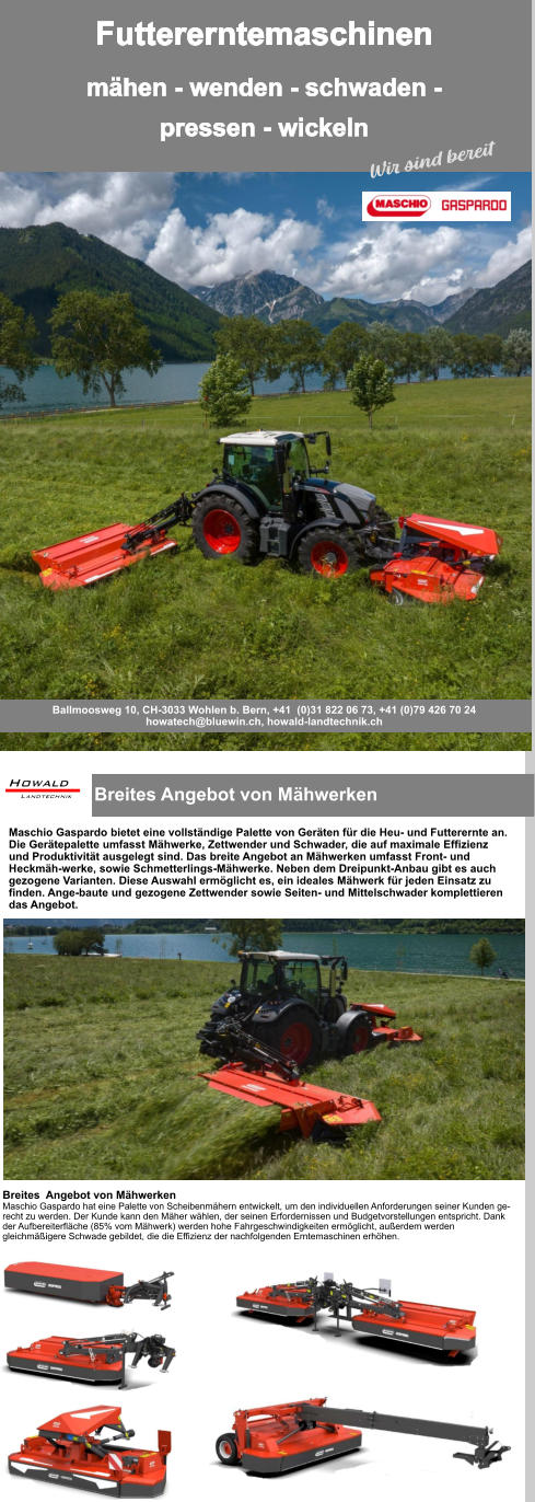 Breites Angebot von Mähwerken  Maschio Gaspardo bietet eine vollständige Palette von Geräten für die Heu- und Futterernte an. Die Gerätepalette umfasst Mähwerke, Zettwender und Schwader, die auf maximale Effizienz und Produktivität ausgelegt sind. Das breite Angebot an Mähwerken umfasst Front- und Heckmäh-werke, sowie Schmetterlings-Mähwerke. Neben dem Dreipunkt-Anbau gibt es auch gezogene Varianten. Diese Auswahl ermöglicht es, ein ideales Mähwerk für jeden Einsatz zu finden. Ange-baute und gezogene Zettwender sowie Seiten- und Mittelschwader komplettieren das Angebot. Breites  Angebot von Mähwerken Maschio Gaspardo hat eine Palette von Scheibenmähern entwickelt, um den individuellen Anforderungen seiner Kunden ge-recht zu werden. Der Kunde kann den Mäher wählen, der seinen Erfordernissen und Budgetvorstellungen entspricht. Dank der Aufbereiterfläche (85% vom Mähwerk) werden hohe Fahrgeschwindigkeiten ermöglicht, außerdem werden gleichmäßigere Schwade gebildet, die die Effizienz der nachfolgenden Erntemaschinen erhöhen. Futtererntemaschinen mähen - wenden - schwaden -pressen - wickeln Ballmoosweg 10, CH-3033 Wohlen b. Bern, +41  (0)31 822 06 73, +41 (0)79 426 70 24 howatech@bluewin.ch, howald-landtechnik.ch