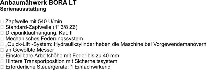 Anbaumähwerk BORA LT Serienausstattung   Zapfwelle mit 540 U/min  Standard-Zapfwelle (1” 3/8 Z6)  Dreipunktaufhängung, Kat. II  Mechanisches Federungssystem „Quick-Lift“-System: Hydraulikzylinder heben die Maschine bei Vorgewendemanövern an Gewölbte Messer Einstellbare Arbeitshöhe mit Feder bis zu 40 mm  Hintere Transportposition mit Sicherheitssystem  Erforderliche Steuergeräte: 1 Einfachwirkend