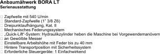 Anbaumähwerk BORA LT Serienausstattung   Zapfwelle mit 540 U/min  Standard-Zapfwelle (1” 3/8 Z6)  Dreipunktaufhängung, Kat. II  Mechanisches Federungssystem „Quick-Lift“-System: Hydraulikzylinder heben die Maschine bei Vorgewendemanövern an Gewölbte Messer Einstellbare Arbeitshöhe mit Feder bis zu 40 mm  Hintere Transportposition mit Sicherheitssystem  Erforderliche Steuergeräte: 1 Einfachwirkend