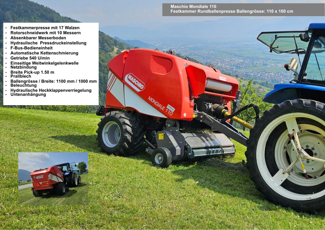 Maschio Mondiale 110 Festkammer Rundballenpresse Ballengrösse: 110 x 100 cm •	Festkammerpresse mit 17 Walzen •	Rotorschneidwerk mit 10 Messern •	Absenkbarer Messerboden •	Hydraulische  Pressdruckeinstellung •	F-Bus-Bedieneinheit •	Automatische Kettenschmierung •	Getriebe 540 U/min •	Einseitige Weitwinkelgelenkwelle •	Netzbindung •	Breite Pick-up 1.50 m •	Prallblech •	Ballengrösse / Breite: 1100 mm / 1000 mm •	Beleuchtung •	Hydraulische Heckklappenverriegelung •	Untenanhängung