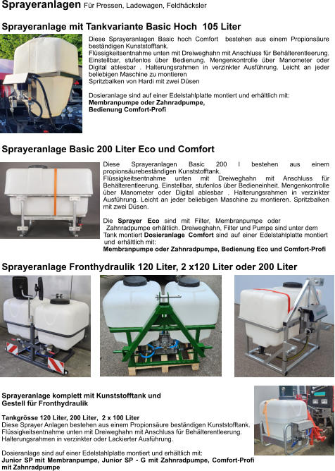 Sprayeranlagen Für Pressen, Ladewagen, Feldhäcksler  Sprayeranlage mit Tankvariante Basic Hoch  105 Liter Diese Sprayeranlagen Basic hoch Comfort  bestehen aus einem Propionsäure beständigen Kunststofftank. Flüssigkeitsentnahme unten mit Dreiweghahn mit Anschluss für Behälterentleerung. Einstellbar, stufenlos über Bedienung. Mengenkontrolle über Manometer oder Digital ablesbar . Halterungsrahmen in verzinkter Ausführung. Leicht an jeder beliebigen Maschine zu montieren Spritzbalken von Hardi mit zwei Düsen  Dosieranlage sind auf einer Edelstahlplatte montiert und erhältlich mit: Membranpumpe oder Zahnradpumpe, Bedienung Comfort-Profi Sprayeranlage Fronthydraulik 120 Liter, 2 x120 Liter oder 200 Liter Sprayeranlage komplett mit Kunststofftank und  Gestell für Fronthydraulik Tankgrösse 120 Liter, 200 Liter,  2 x 100 Liter Diese Sprayer Anlagen bestehen aus einem Propionsäure beständigen Kunststofftank. Flüssigkeitsentnahme unten mit Dreiweghahn mit Anschluss für Behälterentleerung. Halterungsrahmen in verzinkter oder Lackierter Ausführung.  Dosieranlage sind auf einer Edelstahlplatte montiert und erhältlich mit: Junior SP mit Membranpumpe, Junior SP - G mit Zahnradpumpe, Comfort-Profi mit Zahnradpumpe Sprayeranlage Basic 200 Liter Eco und Comfort Diese Sprayeranlagen Basic 200 l bestehen aus einem propionsäurebeständigen Kunststofftank. Flüssigkeitsentnahme unten mit Dreiweghahn mit Anschluss für Behälterentleerung. Einstellbar, stufenlos über Bedieneinheit. Mengenkontrolle über Manometer oder Digital ablesbar . Halterungsrahmen in verzinkter Ausführung. Leicht an jeder beliebigen Maschine zu montieren. Spritzbalken mit zwei Düsen.  Die Sprayer Eco sind mit Filter, Membranpumpe oder Zahnradpumpe erhältlich. Dreiweghahn, Filter und Pumpe sind unter dem Tank montiert Dosieranlage Comfort sind auf einer Edelstahlplatte montiert und erhältlich mit: Membranpumpe oder Zahnradpumpe, Bedienung Eco und Comfort-Profi