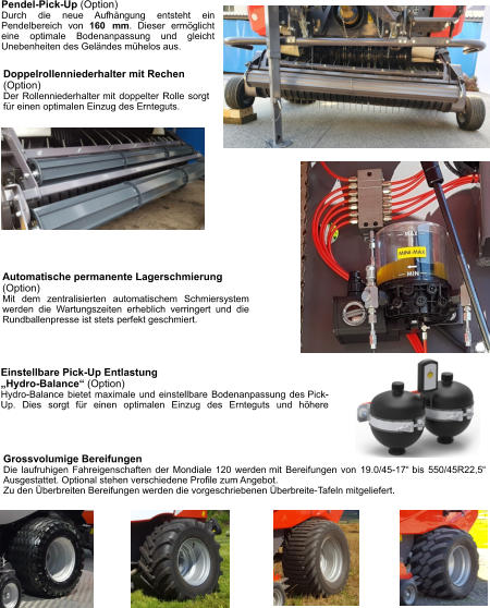 Doppelrollenniederhalter mit Rechen (Option) Der Rollenniederhalter mit doppelter Rolle sorgt für einen optimalen Einzug des Ernteguts. Pendel-Pick-Up (Option) Durch die neue Aufhängung entsteht ein Pendelbereich von 160 mm. Dieser ermöglicht eine optimale Bodenanpassung und gleicht Unebenheiten des Geländes mühelos aus. Grossvolumige Bereifungen Die laufruhigen Fahreigenschaften der Mondiale 120 werden mit Bereifungen von 19.0/45-17“ bis 550/45R22,5“ Ausgestattet. Optional stehen verschiedene Profile zum Angebot. Zu den Überbreiten Bereifungen werden die vorgeschriebenen Überbreite-Tafeln mitgeliefert. Einstellbare Pick-Up Entlastung  „Hydro-Balance“ (Option) Hydro-Balance bietet maximale und einstellbare Bodenanpassung des Pick-Up. Dies sorgt für einen optimalen Einzug des Ernteguts und höhere Automatische permanente Lagerschmierung (Option) Mit dem zentralisierten automatischem Schmiersystem werden die Wartungszeiten erheblich verringert und die Rundballenpresse ist stets perfekt geschmiert.