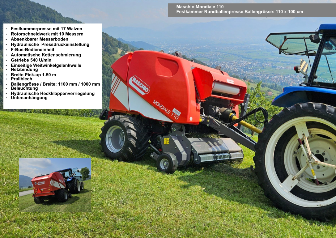 Maschio Mondiale 110 Festkammer Rundballenpresse Ballengrösse: 110 x 100 cm •	Festkammerpresse mit 17 Walzen •	Rotorschneidwerk mit 10 Messern •	Absenkbarer Messerboden •	Hydraulische  Pressdruckeinstellung •	F-Bus-Bedieneinheit •	Automatische Kettenschmierung •	Getriebe 540 U/min •	Einseitige Weitwinkelgelenkwelle •	Netzbindung •	Breite Pick-up 1.50 m •	Prallblech •	Ballengrösse / Breite: 1100 mm / 1000 mm •	Beleuchtung •	Hydraulische Heckklappenverriegelung •	Untenanhängung